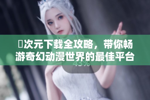 囧次元下载全攻略，带你畅游奇幻动漫世界的最佳平台选择