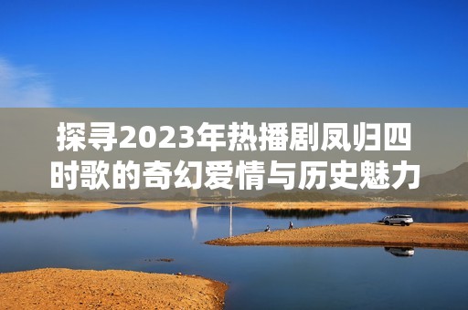 探寻2023年热播剧凤归四时歌的奇幻爱情与历史魅力