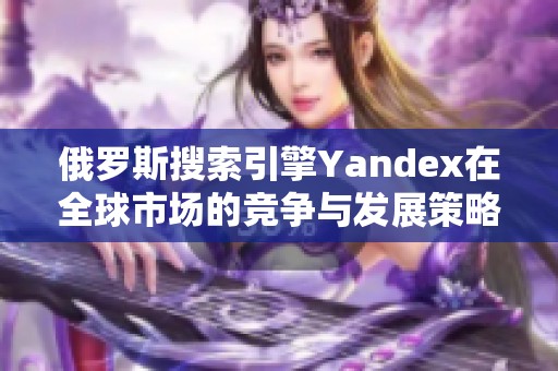 俄罗斯搜索引擎Yandex在全球市场的竞争与发展策略分析