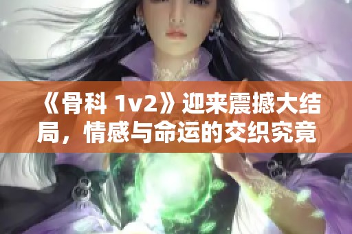 《骨科 1v2》迎来震撼大结局，情感与命运的交织究竟如何落幕