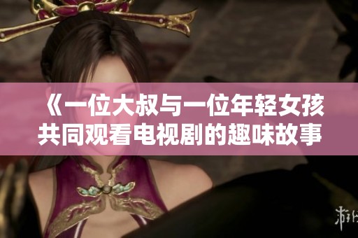 《一位大叔与一位年轻女孩共同观看电视剧的趣味故事》