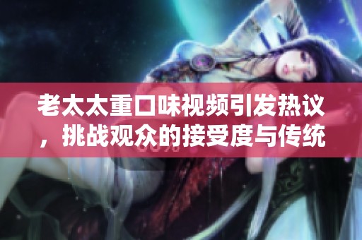 老太太重口味视频引发热议，挑战观众的接受度与传统观念