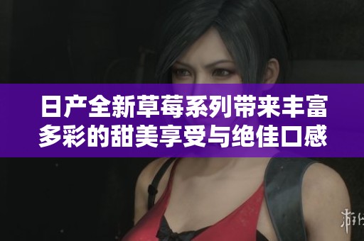 日产全新草莓系列带来丰富多彩的甜美享受与绝佳口感