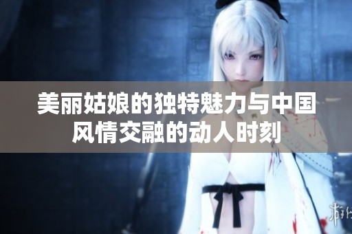 美丽姑娘的独特魅力与中国风情交融的动人时刻