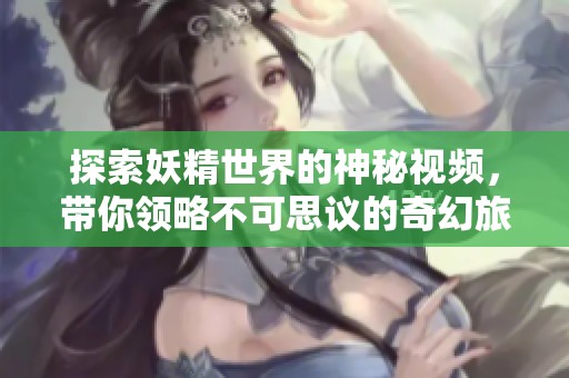 探索妖精世界的神秘视频，带你领略不可思议的奇幻旅程