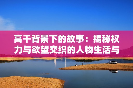 高干背景下的故事：揭秘权力与欲望交织的人物生活与情感纷争
