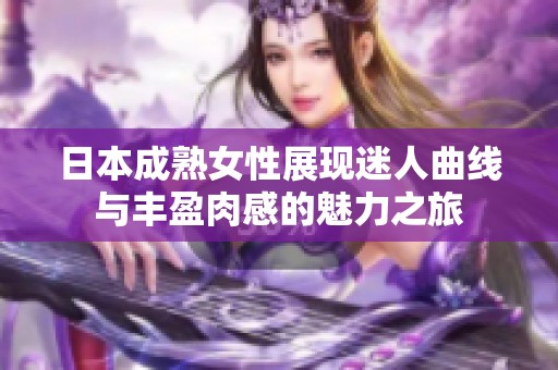 日本成熟女性展现迷人曲线与丰盈肉感的魅力之旅