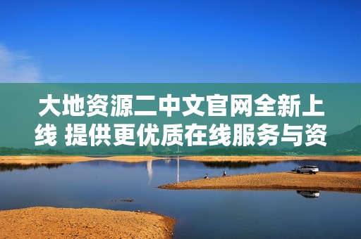 大地资源二中文官网全新上线 提供更优质在线服务与资源信息