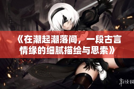 《在潮起潮落间，一段古言情缘的细腻描绘与思索》
