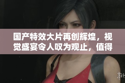 国产特效大片再创辉煌，视觉盛宴令人叹为观止，值得一看！