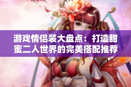游戏情侣装大盘点：打造甜蜜二人世界的完美搭配推荐