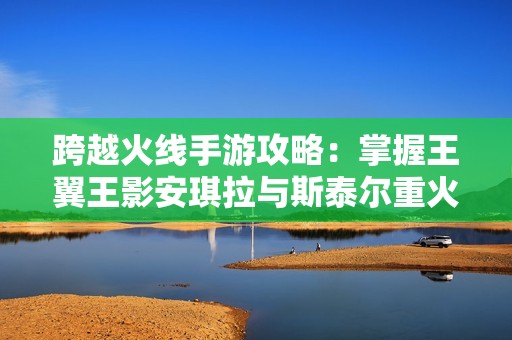 跨越火线手游攻略：掌握王翼王影安琪拉与斯泰尔重火力技巧