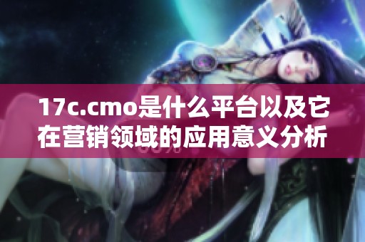 17c.cmo是什么平台以及它在营销领域的应用意义分析
