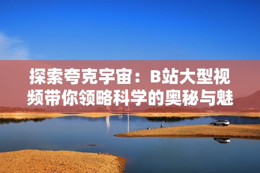 探索夸克宇宙：B站大型视频带你领略科学的奥秘与魅力