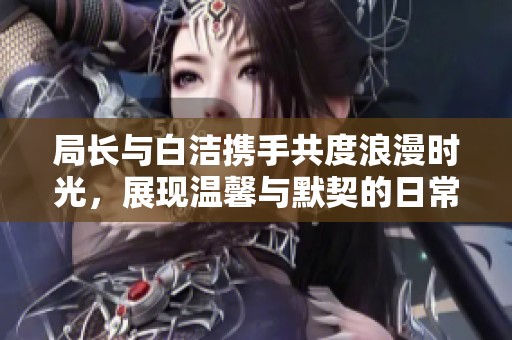 局长与白洁携手共度浪漫时光，展现温馨与默契的日常故事