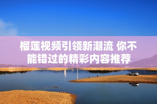 榴莲视频引领新潮流 你不能错过的精彩内容推荐