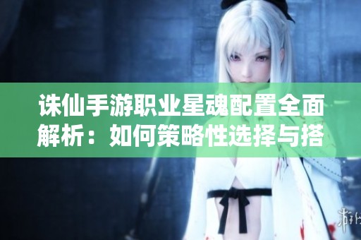 诛仙手游职业星魂配置全面解析：如何策略性选择与搭配星魂方位