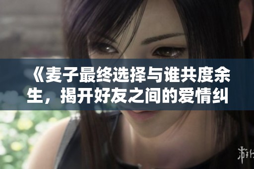 《麦子最终选择与谁共度余生，揭开好友之间的爱情纠葛》