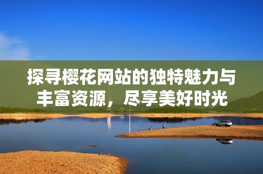 探寻樱花网站的独特魅力与丰富资源，尽享美好时光