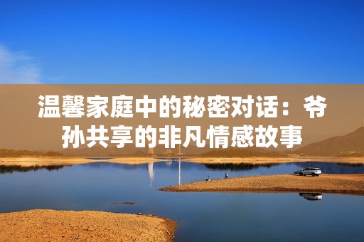 温馨家庭中的秘密对话：爷孙共享的非凡情感故事