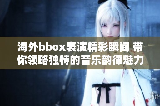 海外bbox表演精彩瞬间 带你领略独特的音乐韵律魅力