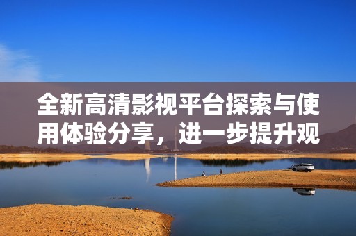 全新高清影视平台探索与使用体验分享，进一步提升观影乐趣与选择多样性