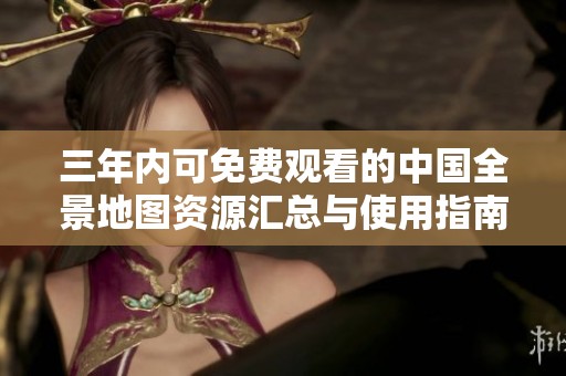 三年内可免费观看的中国全景地图资源汇总与使用指南