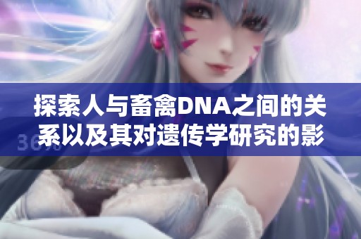 探索人与畜禽DNA之间的关系以及其对遗传学研究的影响