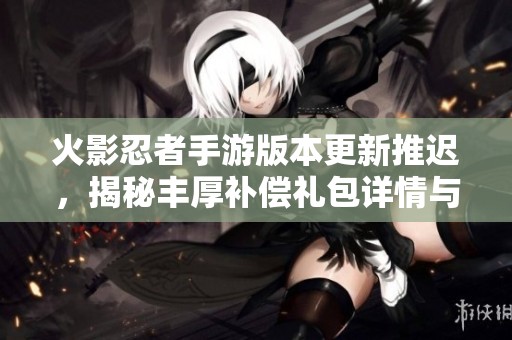 火影忍者手游版本更新推迟，揭秘丰厚补偿礼包详情与领取方式