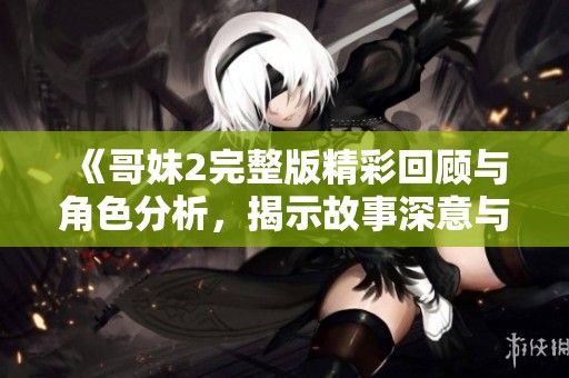 《哥妹2完整版精彩回顾与角色分析，揭示故事深意与情感纠葛》