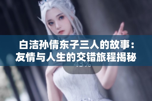 白洁孙倩东子三人的故事：友情与人生的交错旅程揭秘