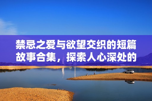 禁忌之爱与欲望交织的短篇故事合集，探索人心深处的情感与肉欲