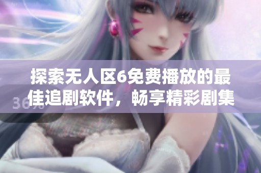 探索无人区6免费播放的最佳追剧软件，畅享精彩剧集体验