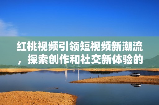 红桃视频引领短视频新潮流，探索创作和社交新体验的无限可能