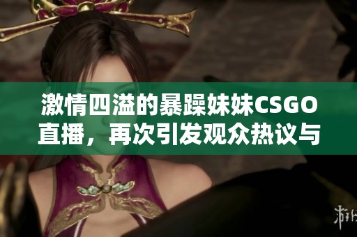 激情四溢的暴躁妹妹CSGO直播，再次引发观众热议与欢笑