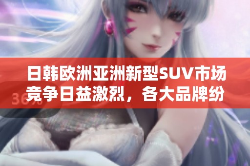 日韩欧洲亚洲新型SUV市场竞争日益激烈，各大品牌纷纷推陈出新