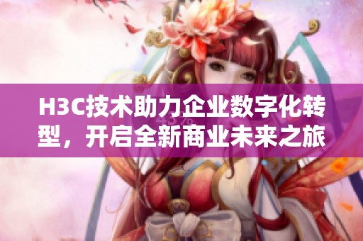 H3C技术助力企业数字化转型，开启全新商业未来之旅