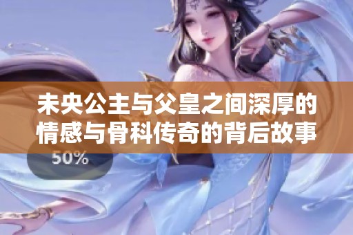 未央公主与父皇之间深厚的情感与骨科传奇的背后故事