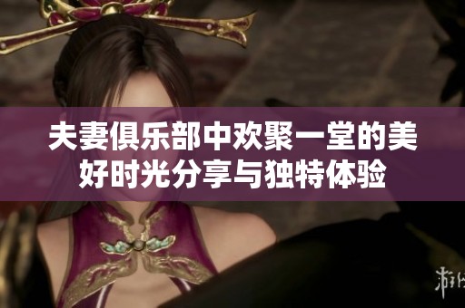 夫妻俱乐部中欢聚一堂的美好时光分享与独特体验