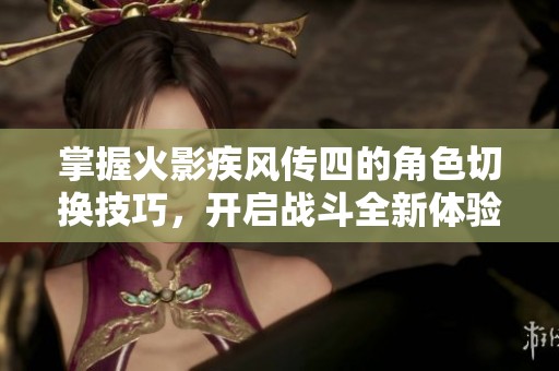 掌握火影疾风传四的角色切换技巧，开启战斗全新体验与极限挑战