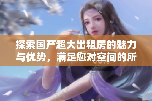 探索国产超大出租房的魅力与优势，满足您对空间的所有期待