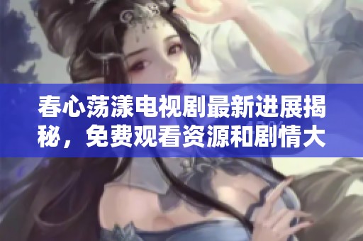 春心荡漾电视剧最新进展揭秘，免费观看资源和剧情大曝光