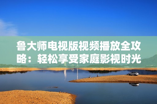 鲁大师电视版视频播放全攻略：轻松享受家庭影视时光