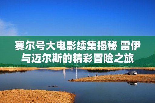 赛尔号大电影续集揭秘 雷伊与迈尔斯的精彩冒险之旅