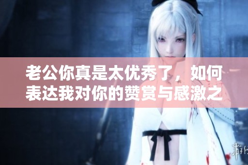 老公你真是太优秀了，如何表达我对你的赞赏与感激之情