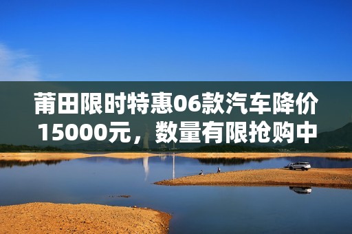 莆田限时特惠06款汽车降价15000元，数量有限抢购中！