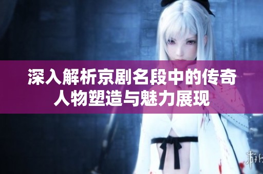 深入解析京剧名段中的传奇人物塑造与魅力展现