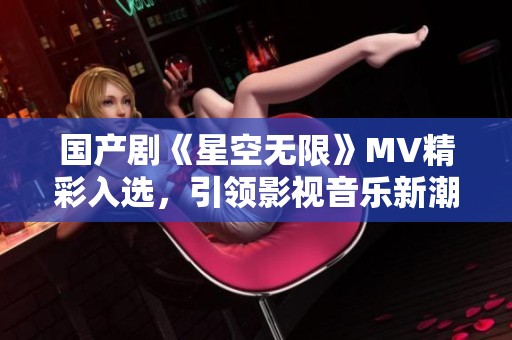 国产剧《星空无限》MV精彩入选，引领影视音乐新潮流