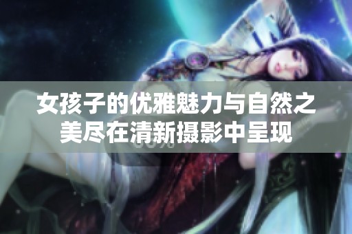 女孩子的优雅魅力与自然之美尽在清新摄影中呈现