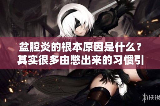 盆腔炎的根本原因是什么？其实很多由憋出来的习惯引起的